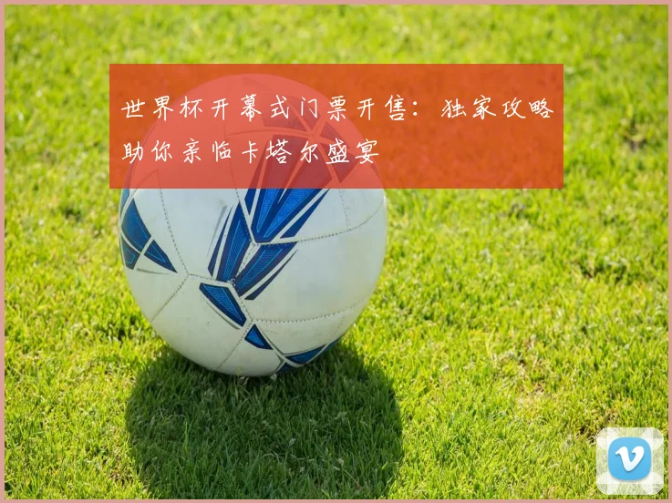 世界杯开幕式门票开售:独家攻略助你亲临卡塔尔盛宴