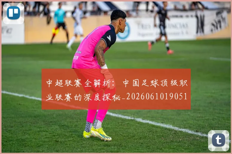 中超联赛全解析:中国足球顶级职业联赛的深度探秘_20260610190515