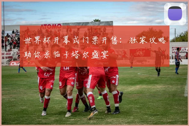 世界杯开幕式门票开售:独家攻略助你亲临卡塔尔盛宴