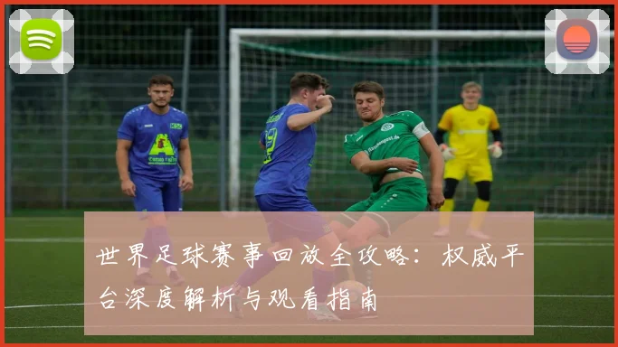 世界足球赛事回放全攻略:权威平台深度解析与观看指南