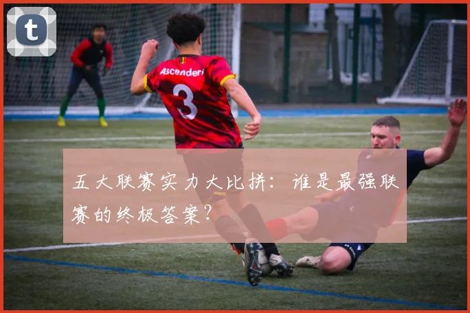 五大联赛实力大比拼:谁是最强联赛的终极答案?