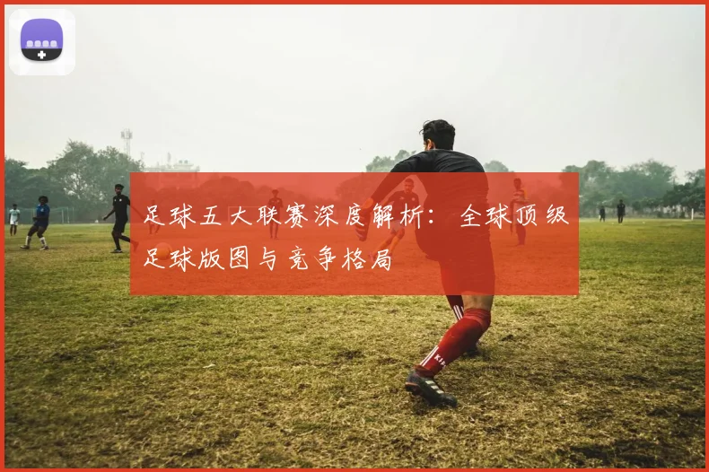 足球五大联赛深度解析:全球顶级足球版图与竞争格局