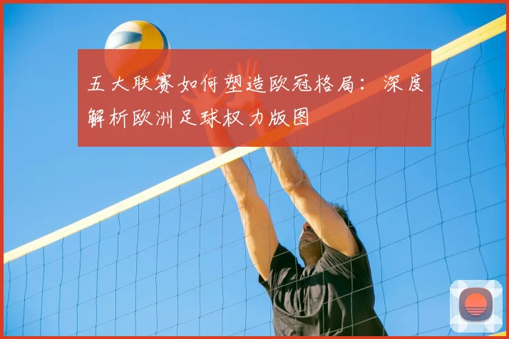 五大联赛如何塑造欧冠格局:深度解析欧洲足球权力版图
